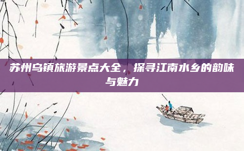 苏州乌镇旅游景点大全,探寻江南水乡的韵味与魅力