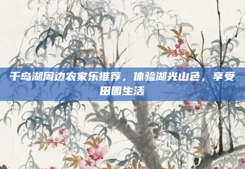 千岛湖周边农家乐推荐，体验湖光山色，享受田园生活
