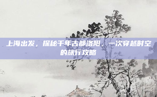 上海出发,探秘千年古都洛阳,一次穿越时空的旅行攻略