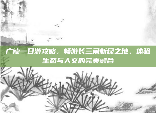 广德一日游攻略，畅游长三角新绿之地，体验生态与人文的完美融合