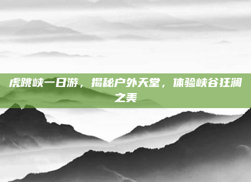 虎跳峡一日游,揭秘户外天堂,体验峡谷狂澜之美