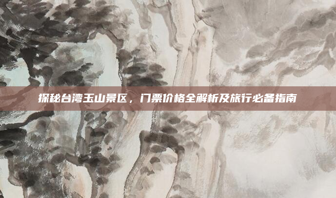 探秘台湾玉山景区,门票价格全解析及旅行必备指南