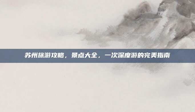 苏州旅游攻略,景点大全,一次深度游的完美指南