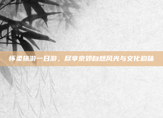 怀柔旅游一日游,尽享京郊自然风光与文化韵味