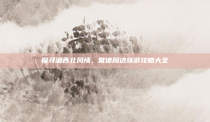 探寻湘西北风情,常德周边旅游攻略大全