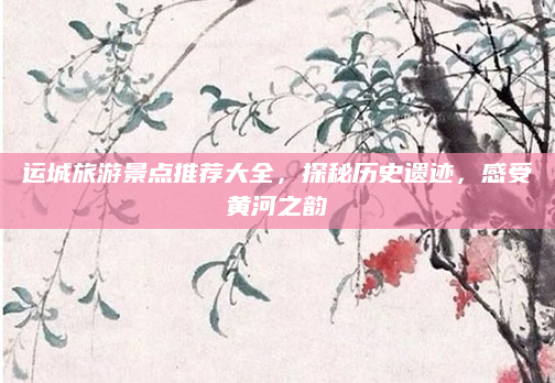 运城旅游景点推荐大全，探秘历史遗迹，感受黄河之韵