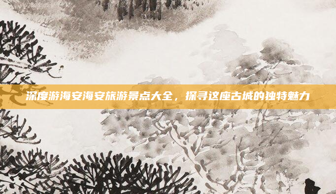 深度游海安海安旅游景点大全,探寻这座古城的独特魅力