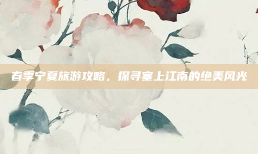 春季宁夏旅游攻略,探寻塞上江南的绝美风光