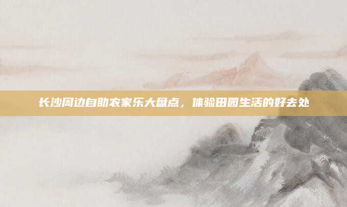 长沙周边自助农家乐大盘点,体验田园生活的好去处