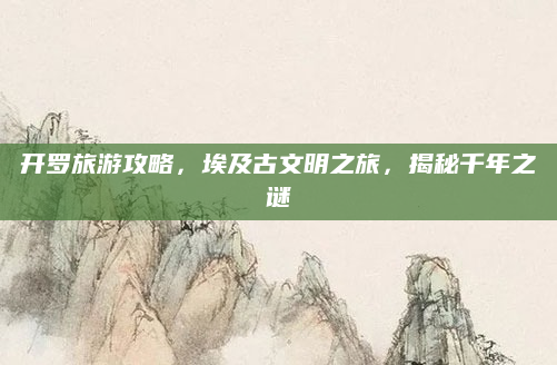 开罗旅游攻略,埃及古文明之旅,揭秘千年之谜