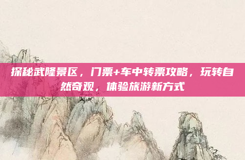 探秘武隆景区,门票+车中转票攻略,玩转自然奇观,体验旅游新方式