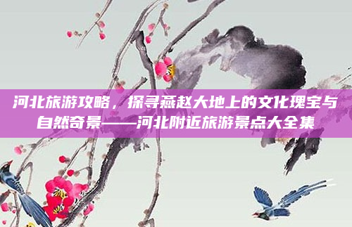 河北旅游攻略,探寻燕赵大地上的文化瑰宝与自然奇景——河北附近旅游景点大全集