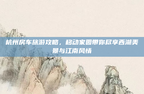 杭州房车旅游攻略,移动家园带你尽享西湖美景与江南风情