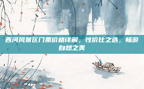 西河风景区门票价格详解,性价比之选,畅游自然之美