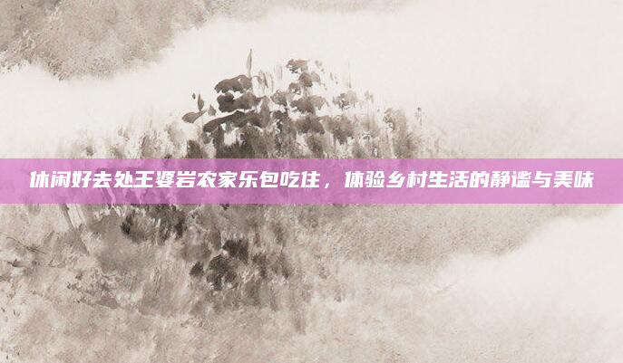 休闲好去处王婆岩农家乐包吃住,体验乡村生活的静谧与美味