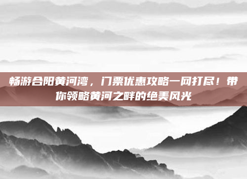 畅游合阳黄河湾,门票优惠攻略一网打尽!带你领略黄河之畔的绝美风光