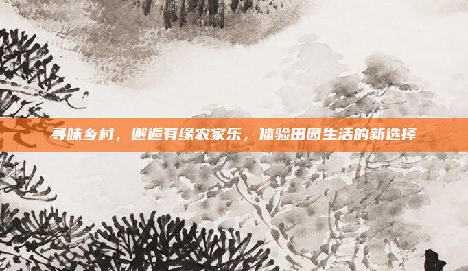 寻味乡村,邂逅有缘农家乐,体验田园生活的新选择