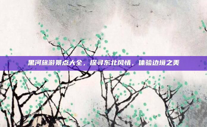 黑河旅游景点大全,探寻东北风情,体验边境之美