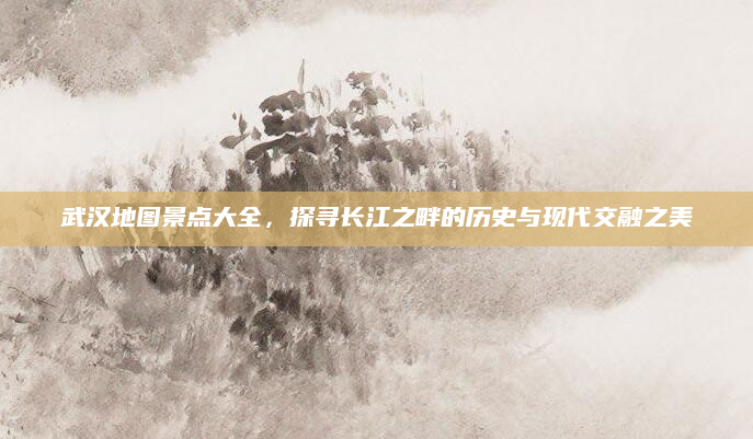 武汉地图景点大全,探寻长江之畔的历史与现代交融之美