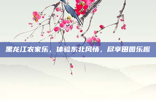 黑龙江农家乐,体验东北风情,尽享田园乐趣