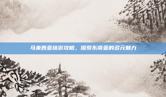 马来西亚旅游攻略,探索东南亚的多元魅力