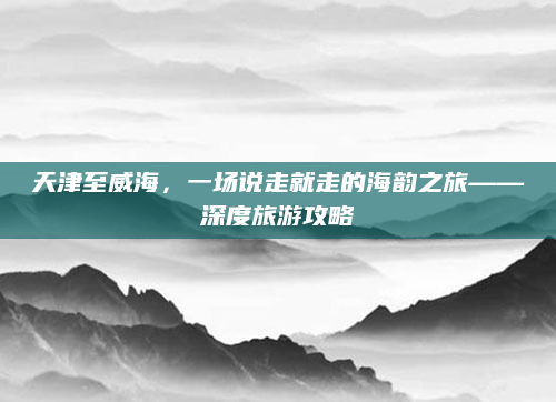 天津至威海,一场说走就走的海韵之旅——深度旅游攻略