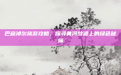 巴彦淖尔旅游攻略，探寻黄河故道上的绿色秘境