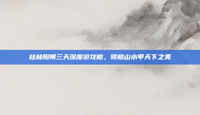 桂林阳朔三天深度游攻略,领略山水甲天下之美
