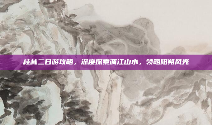 桂林二日游攻略,深度探索漓江山水,领略阳朔风光