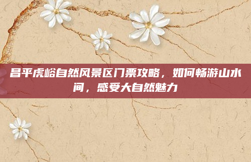 昌平虎峪自然风景区门票攻略,如何畅游山水间,感受大自然魅力
