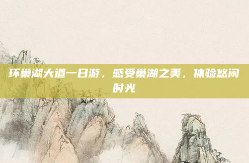 环巢湖大道一日游,感受巢湖之美,体验悠闲时光