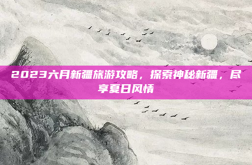 2023六月新疆旅游攻略,探索神秘新疆,尽享夏日风情