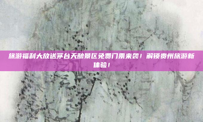 旅游福利大放送茅台天酿景区免费门票来袭!解锁贵州旅游新体验!