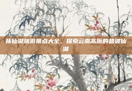 抚仙湖旅游景点大全,探索云南高原的碧波仙湖