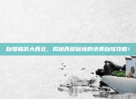 自驾畅游大西北,揭秘西部秘境的绝美自驾攻略!