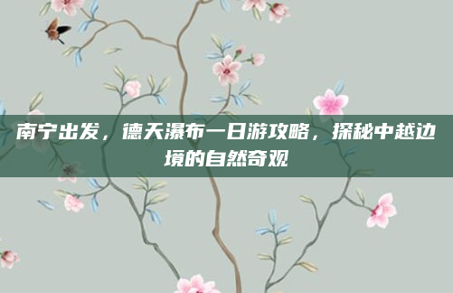 南宁出发,德天瀑布一日游攻略,探秘中越边境的自然奇观