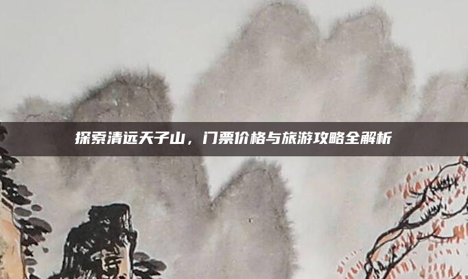 探索清远天子山,门票价格与旅游攻略全解析