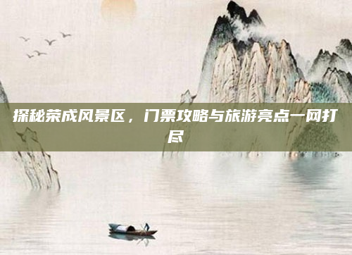 探秘荣成风景区,门票攻略与旅游亮点一网打尽