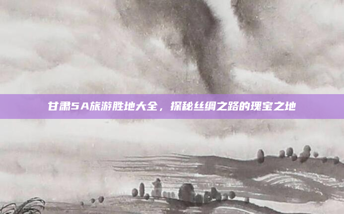 甘肃5A旅游胜地大全,探秘丝绸之路的瑰宝之地
