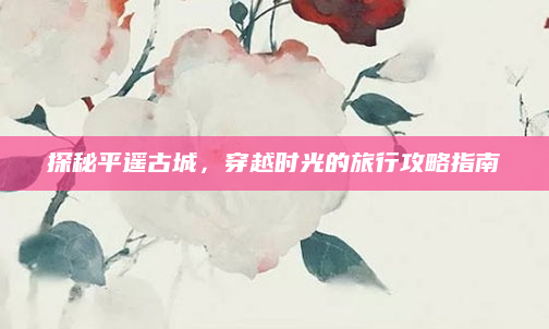 探秘平遥古城,穿越时光的旅行攻略指南