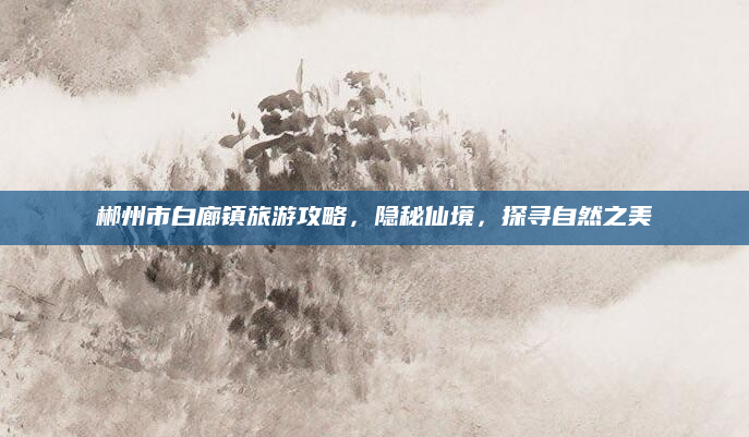郴州市白廊镇旅游攻略,隐秘仙境,探寻自然之美