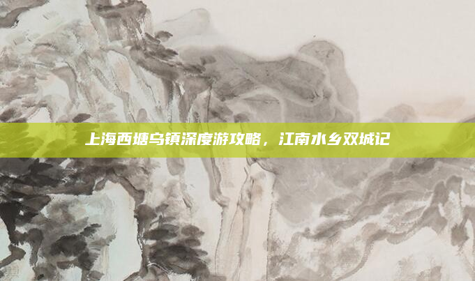 上海西塘乌镇深度游攻略,江南水乡双城记