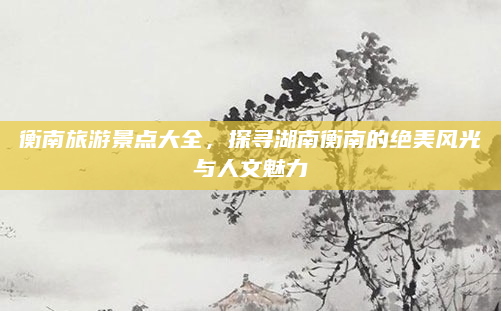 衡南旅游景点大全,探寻湖南衡南的绝美风光与人文魅力