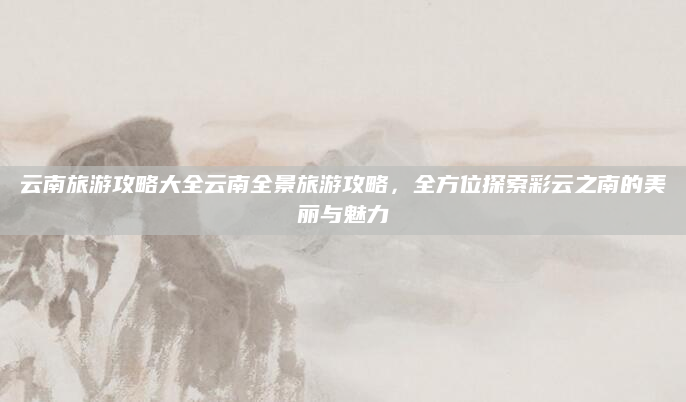 云南旅游攻略大全云南全景旅游攻略,全方位探索彩云之南的美丽与魅力