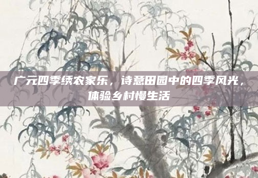 广元四季绣农家乐,诗意田园中的四季风光,体验乡村慢生活