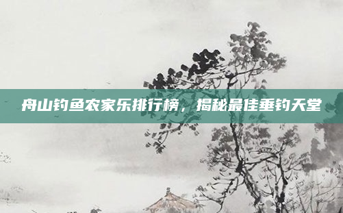 舟山钓鱼农家乐排行榜,揭秘最佳垂钓天堂