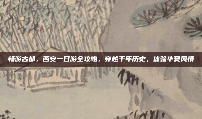 畅游古都,西安一日游全攻略,穿越千年历史,体验华夏风情