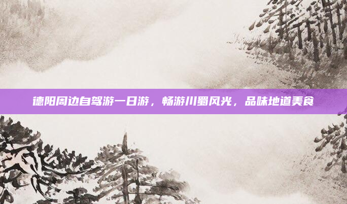 德阳周边自驾游一日游,畅游川蜀风光,品味地道美食