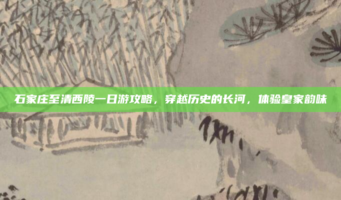 石家庄至清西陵一日游攻略,穿越历史的长河,体验皇家韵味