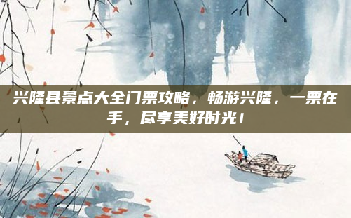 兴隆县景点大全门票攻略,畅游兴隆,一票在手,尽享美好时光!